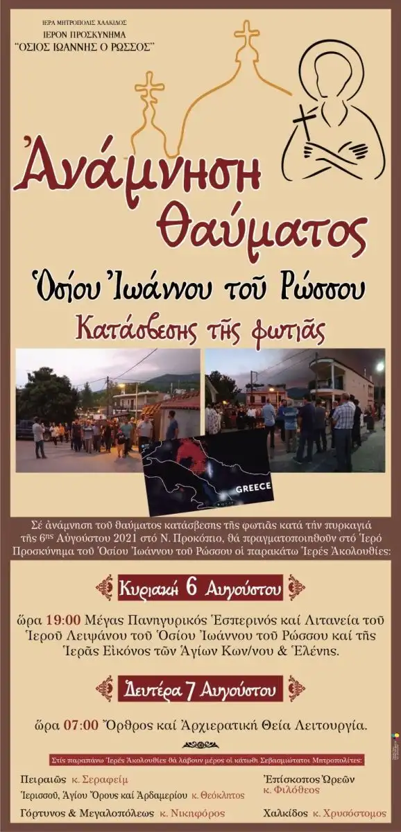 Πληροφορούμε τους ευσεβείς Χριστιανούς, ότι στο Ιερό Προσκύνημα του Οσίου Ιωάννου του Ρώσσου στο Νέο Προκόπι, κατά το διήμερο 6 και 7 Αυγούστου 2023, πρόκειται να τελεσθεί η δεύτερη ευχαριστήριος πανήγυρις, εις ανάμνηση του θαύματος της βροχοπτώσεως κατά τις πυρκαϊές του 2021. Την Κυριακή 6 Αυγούστου 2023, ώρα 7μ.μ. στο Ιερό Προσκύνημα του Οσίου Ιωάννου του Ρώσσου θα τελεσθεί Μέγας Πανηγυρικός Αρχιερατικός Εσπερινός και μετά το πέρας του Εσπερινού θα τελεσθεί ιερά λιτανεία του αγίου Λειψάνου του Οσίου Ιωάννου του Ρώσσου και της ιεράς Εικόνος της Ενορίας των αγίων Κωνσταντίνου και Ελένης, ακολουθώντας την λιτανευτική πορεία της βραδυάς εκείνης του θαύματος της βροχής, εις ανάμνηση αγαθή. Τη Δευτέρα 7 Αυγούστου 2023, θα τελεσθεί ο Όρθρος, η Αρχιερατική Χοροστασία και το Αρχιερατικό Συλλείτουργο. Τον Αύγουστο του 2021 ξέσπασε η μεγάλη φωτιά στην Βόρειο Εύβοια που έκαιγε για ημέρες. Δεύτερο μεγάλο θαύμα έζησαν οι κάτοικοι της Εύβοιας, καθώς μετά την Ιερά Μονή Οσίου Δαυΐδ σώθηκε και το Προκόπι, λόγω βροχόπτωσης που σταμάτησε την πύρινη λαίλαπα, ύστερα από λιτανεία του ιερού εικονίσματος του Οσίου Ιωάννου του Ρώσσου και της ιεράς Εικόνος των προστατών της Ενορίας Προκοπίου, αγίων Κωνσταντίνου και Ελένης. Οι φλόγες απείλησαν και το Προκόπι, όπου εκεί βρίσκεται το σκήνωμα του Αγίου Ιωάννου του Ρώσσου. Ήταν Παρασκευή 6 Αυγούστου 2021. Κανένα μοντέλο πρόγνωσης και κανένα μέσο ενημέρωσης δεν έδινε βροχή στην Εύβοια, όπως και πουθενά αλλού και όμως… ο Άγιος Ιωάννης ο Ρώσσος έκανε το θαύμα του. Στην περιοχή έπιασε έντονη βροχή και έσβησε τα μέτωπα της φωτιάς που ήταν κοντά και πλησίαζαν το χωριό. Δεν έβρεξε ΠΟΥΘΕΝΑ εκτός από… το Προκόπι. Τότε ο Σεβασμιώτατος Ποιμενάρχης μας, Μητροπολίτης Χαλκίδος κ. Χρυσόστομος είχε δηλώσει: «Εχθές το βραδάκι δόθηκε αρμοδίως η εντολή να εκκενωθεί και το Νέο Προκόπιο Ευβοίας, αφού η φωτιά αχόρταγη και ορμητική κατέβαινε από τα βορειοτέρα προς Μαντούδι και Προκόπι… Ασθενοφόρα και λεωφορεία μετέφεραν τον κόσμο και όσους πολλούς ξεσπιτωμένους φιλοξενούσε ο Όσιος Ιωάννης ο Ρώσσος στον Ξενώνα του, στο Ιερό Προσκύνημα… Τότε, με θεία προφανώς φώτιση, δόθηκε σύσταση στον Πρωθιερέα του Ι. Προσκυνήματος, (μακαριστό ήδη) Πρωτοπρεσβύτερο π. Νικόλαο Βερνέζο και τον Προϊστάμενο του Ενοριακού Ι. Ναού, Οικονόμο π. Δημήτριο Πατεράκη, να φορέσουν πετραχήλι και να λιτανεύσουν στο χωριό τις ιερές Εικόνες του Οσίου Ιωάννου και των αγίων της Ενορίας Κωνσταντίνου και Ελένης, παρακαλούντες για την Άνωθεν βοήθεια! Τους ακολούθησαν και οι ελάχιστοι άνδρες που είχαν απομείνει για να παλέψουν με το πύρινο θηρίο… Έγινε η λιτάνευση και τα ξημερώματα, γύρω στις 04:00, ένα σύννεφο φάνηκε πάνω από το Προκόπι και, ω του θαύματος!, άρχισε να βρέχει!!! Σεβασμιώτατε, είπαν την ίδια ώρα κλαίγοντας από συγκίνηση στο τηλέφωνο και οι δύο ευλαβέστατοι Ιερείς, Βρέχει! Βρέχει! Στο Προκόπι βρέχει!!! Το Προκόπι μέχρι τούτη την ώρα είναι ανέπαφο, ο αγώνας των ανθρώπων στα πέριξ και πιο πάνω συνεχίζεται…». Εις ανάμνηση αυτού του θαυμαστού γεγονότος, καθιερώθηκε η ευχαριστήριο εορτή της 6ης και 7ης Αυγούστου. Μπορείτε με εύκολο προγραμματισμό να πραγματοποιήσετε προσκυνηματική εκδρομή, να ταξιδέψετε στο Νέο Προκόπιο και να ζήσετε αυτές τις ανεπανάληπτες εμπειρίες, απόλυτα προσανατολισμένες στην πίστη μας, έτσι όπως ο Όσιος Ιωάννης ο Ρώσσος μπορεί να μεταδώσει. Ελπίδα μας είναι ότι όλοι οι Χριστιανοί προσκυνητές θα ενθαρρυνθούν για να κάνουν ισχυρότερη την πίστη τους και θα εμπνευστούν για να την τιμούν όλο και περισσότερο. Σας καλούμε, λοιπόν, την Κυριακή 6 και τη Δευτέρα 7 Αυγούστου ε.ε. να παρευρεθείτε στο μοναδικό αυτό εκκλησιαστικό γεγονός για να ευχαριστήσουμε τους αγίους που μας αξίωσαν να ζήσουμε αυτή την μοναδική εμπειρία.